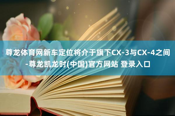 尊龙体育网新车定位将介于旗下CX-3与CX-4之间-尊龙凯龙时(中国)官方网站 登录入口