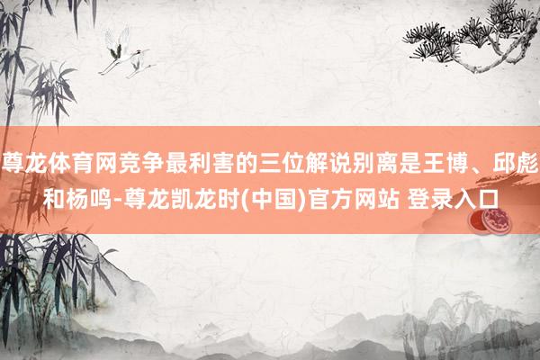 尊龙体育网竞争最利害的三位解说别离是王博、邱彪和杨鸣-尊龙凯龙时(中国)官方网站 登录入口