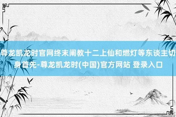 尊龙凯龙时官网终末阐教十二上仙和燃灯等东谈主切身首先-尊龙凯龙时(中国)官方网站 登录入口