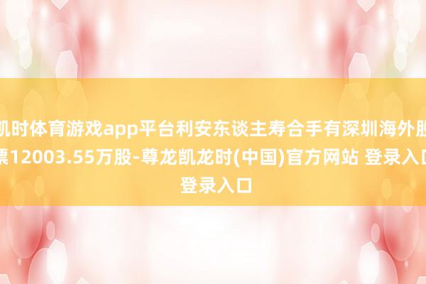 凯时体育游戏app平台利安东谈主寿合手有深圳海外股票12003.55万股-尊龙凯龙时(中国)官方网站 登录入口