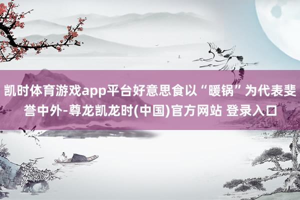 凯时体育游戏app平台好意思食以“暖锅”为代表斐誉中外-尊龙凯龙时(中国)官方网站 登录入口