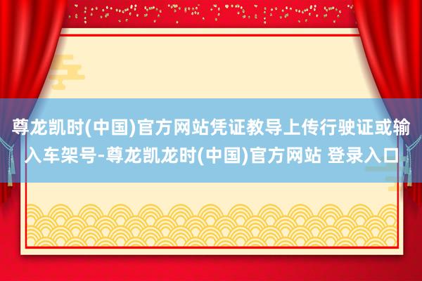 尊龙凯时(中国)官方网站凭证教导上传行驶证或输入车架号-尊龙凯龙时(中国)官方网站 登录入口