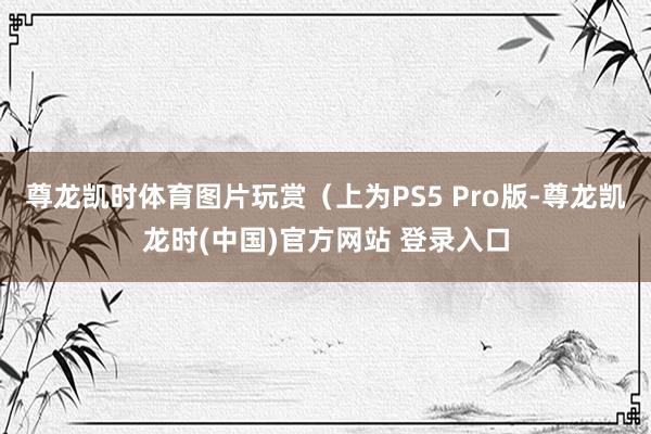 尊龙凯时体育图片玩赏（上为PS5 Pro版-尊龙凯龙时(中国)官方网站 登录入口
