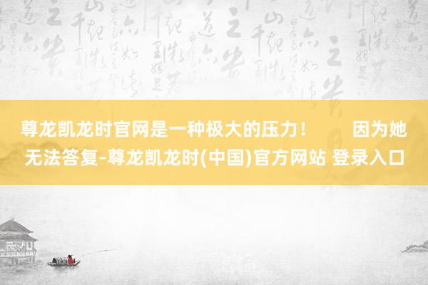 尊龙凯龙时官网是一种极大的压力！       因为她无法答复-尊龙凯龙时(中国)官方网站 登录入口