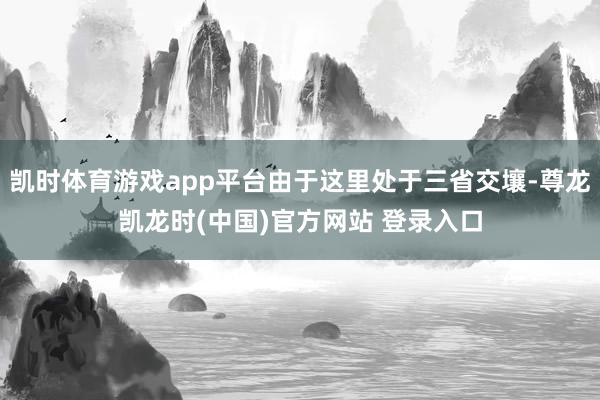 凯时体育游戏app平台由于这里处于三省交壤-尊龙凯龙时(中国)官方网站 登录入口