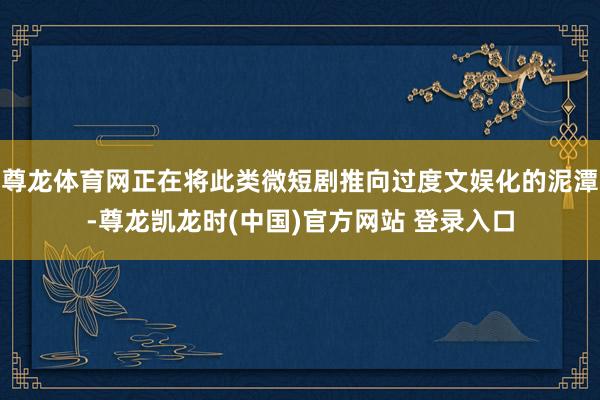 尊龙体育网正在将此类微短剧推向过度文娱化的泥潭-尊龙凯龙时(中国)官方网站 登录入口