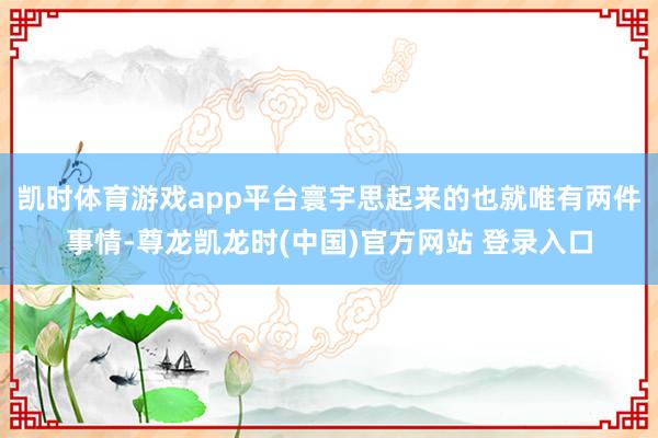 凯时体育游戏app平台寰宇思起来的也就唯有两件事情-尊龙凯龙时(中国)官方网站 登录入口