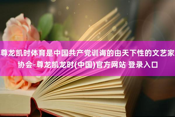 尊龙凯时体育是中国共产党训诲的由天下性的文艺家协会-尊龙凯龙时(中国)官方网站 登录入口