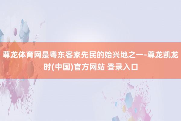 尊龙体育网是粤东客家先民的始兴地之一-尊龙凯龙时(中国)官方网站 登录入口