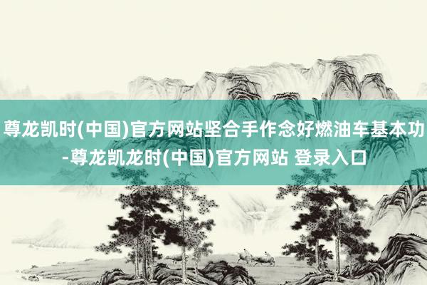 尊龙凯时(中国)官方网站坚合手作念好燃油车基本功-尊龙凯龙时(中国)官方网站 登录入口