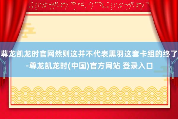 尊龙凯龙时官网然则这并不代表黑羽这套卡组的终了-尊龙凯龙时(中国)官方网站 登录入口