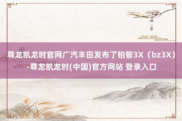 尊龙凯龙时官网广汽丰田发布了铂智3X（bz3X）-尊龙凯龙时(中国)官方网站 登录入口