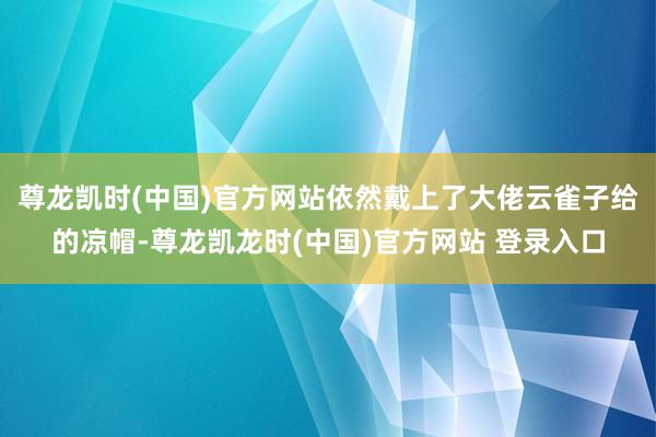 尊龙凯时(中国)官方网站依然戴上了大佬云雀子给的凉帽-尊龙凯龙时(中国)官方网站 登录入口