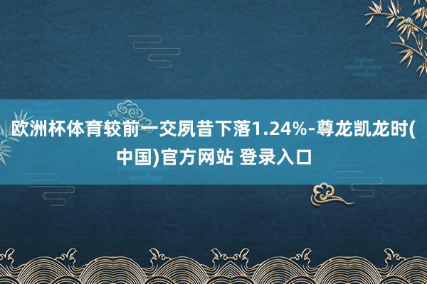 欧洲杯体育较前一交夙昔下落1.24%-尊龙凯龙时(中国)官方网站 登录入口