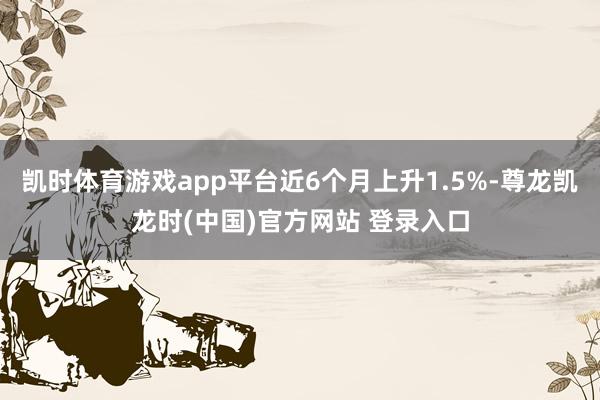 凯时体育游戏app平台近6个月上升1.5%-尊龙凯龙时(中国)官方网站 登录入口