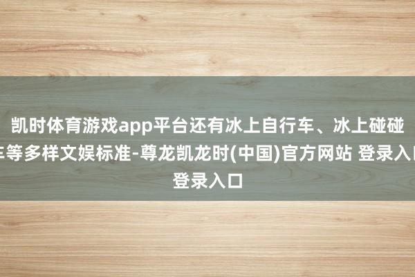 凯时体育游戏app平台还有冰上自行车、冰上碰碰车等多样文娱标准-尊龙凯龙时(中国)官方网站 登录入口
