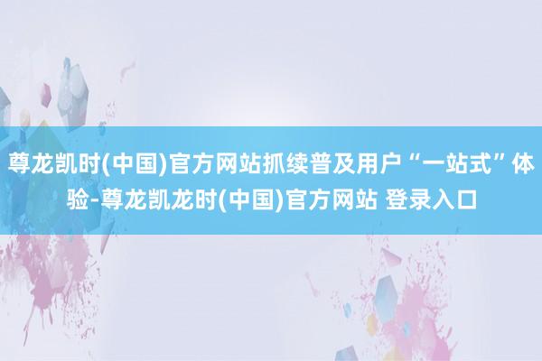 尊龙凯时(中国)官方网站抓续普及用户“一站式”体验-尊龙凯龙时(中国)官方网站 登录入口
