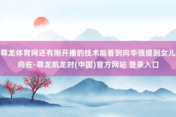尊龙体育网还有刚开播的技术能看到向华强提到女儿向佐-尊龙凯龙时(中国)官方网站 登录入口