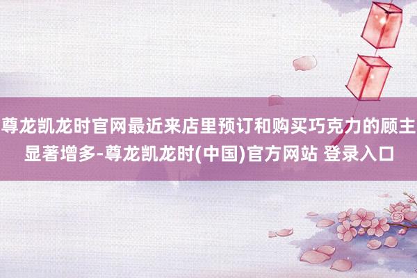尊龙凯龙时官网最近来店里预订和购买巧克力的顾主显著增多-尊龙凯龙时(中国)官方网站 登录入口