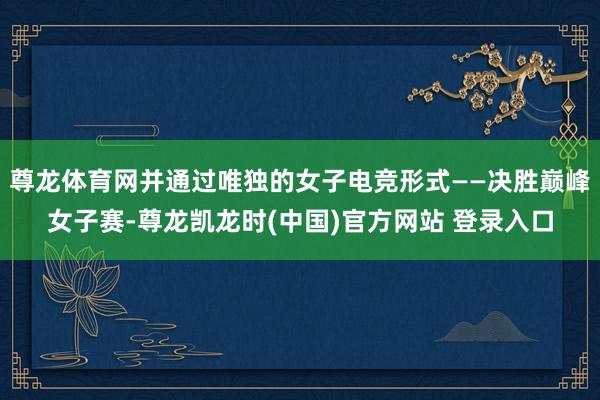 尊龙体育网并通过唯独的女子电竞形式——决胜巅峰女子赛-尊龙凯龙时(中国)官方网站 登录入口