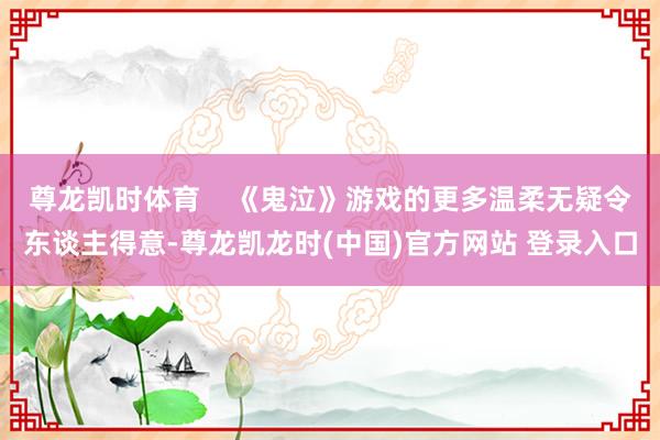 尊龙凯时体育    《鬼泣》游戏的更多温柔无疑令东谈主得意-尊龙凯龙时(中国)官方网站 登录入口