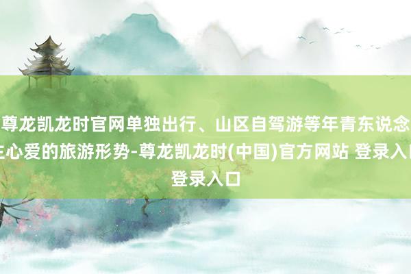 尊龙凯龙时官网单独出行、山区自驾游等年青东说念主心爱的旅游形势-尊龙凯龙时(中国)官方网站 登录入口