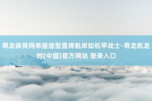 尊龙体育网举座造型显得魁岸如机甲战士-尊龙凯龙时(中国)官方网站 登录入口