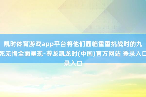 凯时体育游戏app平台将他们面临重重挑战时的九死无悔全面呈现-尊龙凯龙时(中国)官方网站 登录入口