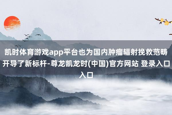 凯时体育游戏app平台也为国内肿瘤辐射挽救范畴开导了新标杆-尊龙凯龙时(中国)官方网站 登录入口