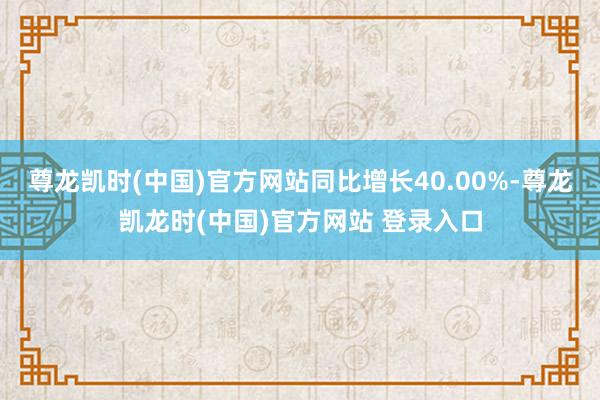 尊龙凯时(中国)官方网站同比增长40.00%-尊龙凯龙时(中国)官方网站 登录入口