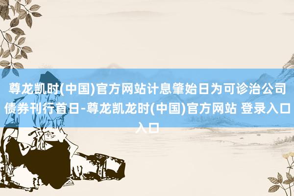 尊龙凯时(中国)官方网站计息肇始日为可诊治公司债券刊行首日-尊龙凯龙时(中国)官方网站 登录入口