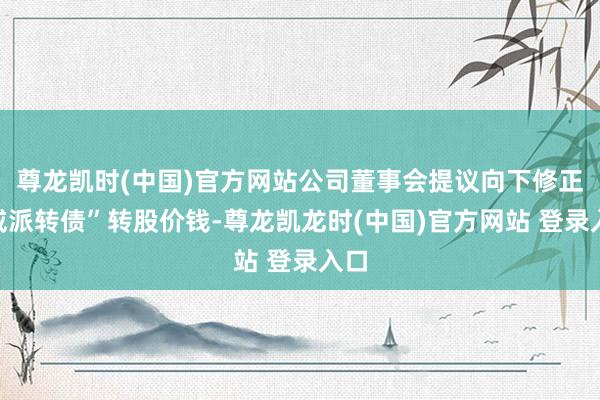 尊龙凯时(中国)官方网站公司董事会提议向下修正“威派转债”转股价钱-尊龙凯龙时(中国)官方网站 登录入口