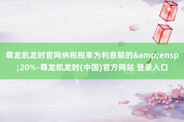 尊龙凯龙时官网纳税税率为利息额的 20%-尊龙凯龙时(中国)官方网站 登录入口
