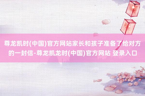 尊龙凯时(中国)官方网站家长和孩子准备了给对方的一封信-尊龙凯龙时(中国)官方网站 登录入口
