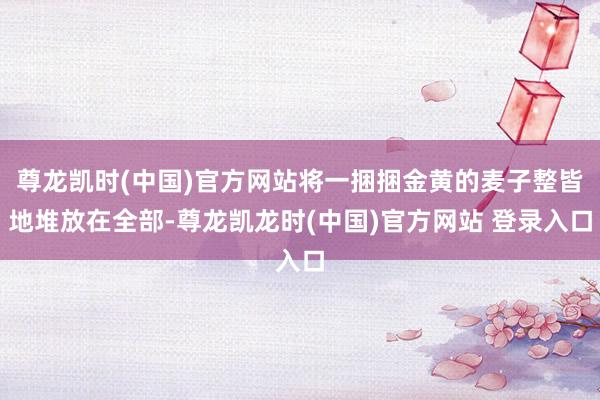 尊龙凯时(中国)官方网站将一捆捆金黄的麦子整皆地堆放在全部-尊龙凯龙时(中国)官方网站 登录入口