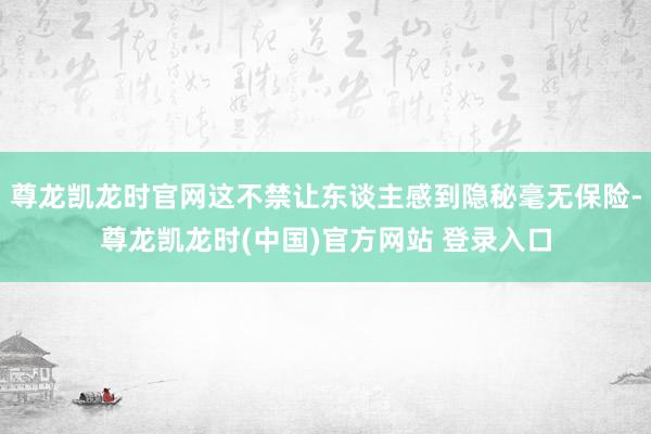 尊龙凯龙时官网这不禁让东谈主感到隐秘毫无保险-尊龙凯龙时(中国)官方网站 登录入口