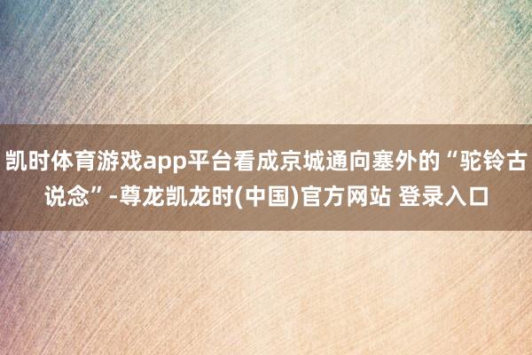 凯时体育游戏app平台看成京城通向塞外的“驼铃古说念”-尊龙凯龙时(中国)官方网站 登录入口