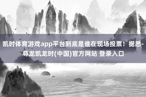 凯时体育游戏app平台到底是谁在现场投票！据悉-尊龙凯龙时(中国)官方网站 登录入口