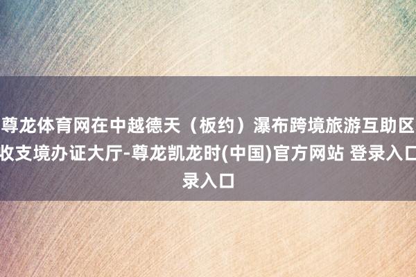 尊龙体育网在中越德天（板约）瀑布跨境旅游互助区收支境办证大厅-尊龙凯龙时(中国)官方网站 登录入口