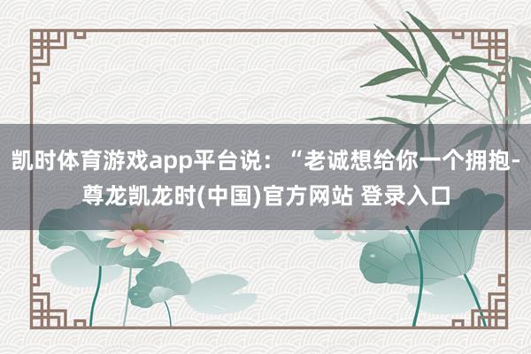 凯时体育游戏app平台说：“老诚想给你一个拥抱-尊龙凯龙时(中国)官方网站 登录入口