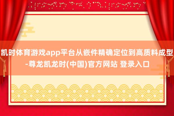 凯时体育游戏app平台从嵌件精确定位到高质料成型-尊龙凯龙时(中国)官方网站 登录入口