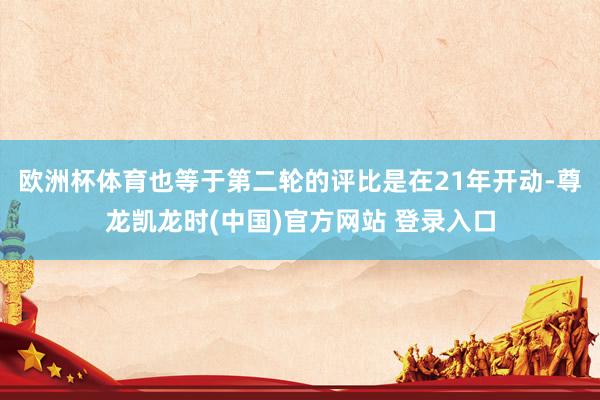 欧洲杯体育也等于第二轮的评比是在21年开动-尊龙凯龙时(中国)官方网站 登录入口