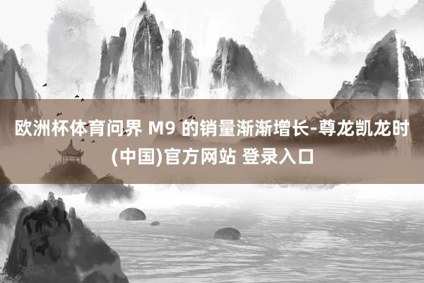 欧洲杯体育问界 M9 的销量渐渐增长-尊龙凯龙时(中国)官方网站 登录入口