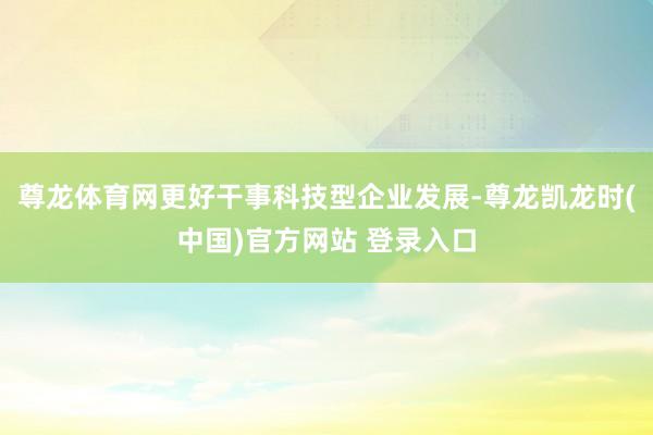 尊龙体育网更好干事科技型企业发展-尊龙凯龙时(中国)官方网站 登录入口