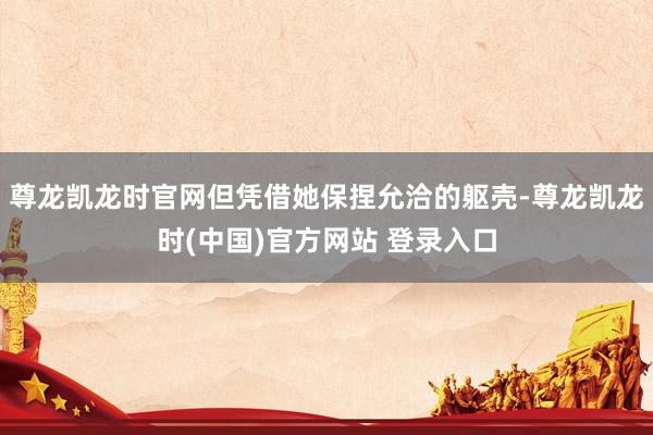 尊龙凯龙时官网但凭借她保捏允洽的躯壳-尊龙凯龙时(中国)官方网站 登录入口