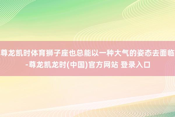 尊龙凯时体育狮子座也总能以一种大气的姿态去面临-尊龙凯龙时(中国)官方网站 登录入口