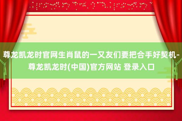 尊龙凯龙时官网生肖鼠的一又友们要把合手好契机-尊龙凯龙时(中国)官方网站 登录入口