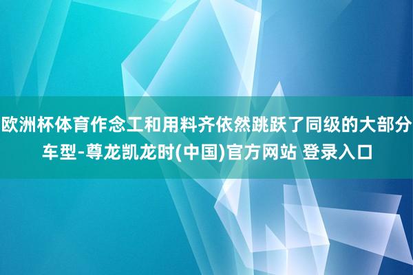 欧洲杯体育作念工和用料齐依然跳跃了同级的大部分车型-尊龙凯龙时(中国)官方网站 登录入口