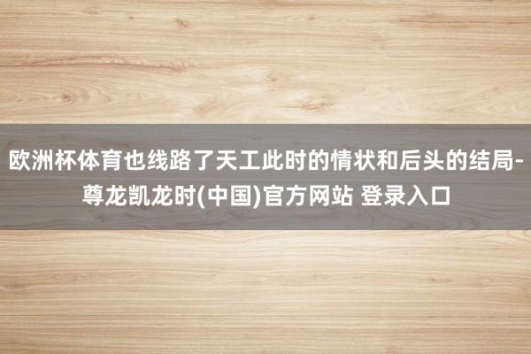 欧洲杯体育也线路了天工此时的情状和后头的结局-尊龙凯龙时(中国)官方网站 登录入口