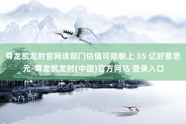 尊龙凯龙时官网该部门估值可能朝上 35 亿好意思元-尊龙凯龙时(中国)官方网站 登录入口